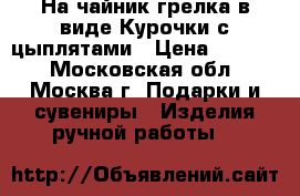 На чайник грелка в виде Курочки с цыплятами › Цена ­ 1 100 - Московская обл., Москва г. Подарки и сувениры » Изделия ручной работы   